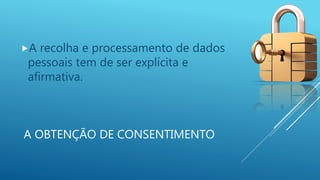 A OBTENÇÃO DE CONSENTIMENTO
A recolha e processamento de dados
pessoais tem de ser explícita e
afirmativa.
 