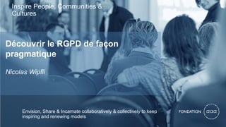 Inspire People, Communities &
Cultures
Découvrir le RGPD de façon
pragmatique
Nicolas Wipfli
Envision, Share & Incarnate collaboratively & collectively to keep
inspiring and renewing models
 