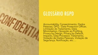 GLOSSÁRIO RGPD
Accountability, Consentimento, Dados
Pessoais, DPO - Data Protection Officer,
Limitação do Tratamento, Data
Minimisation, Oposição ao Profiling,
Privacy by Design, Privacy by Default,
Impacto, Data Processor, Tratamento,
Violação de Dados Pessoais, Violação de
Segurança, Notificação, etc….
 
