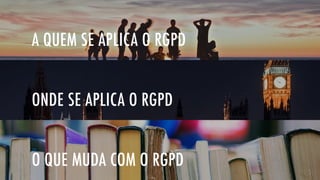 O QUE MUDA COM O RGPD
ONDE SE APLICA O RGPD
A QUEM SE APLICA O RGPD
 