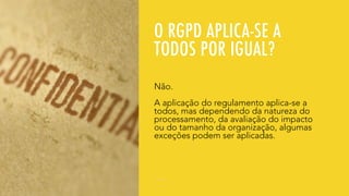 O RGPD APLICA-SE A
TODOS POR IGUAL?
Não.
A aplicação do regulamento aplica-se a
todos, mas dependendo da natureza do
processamento, da avaliação do impacto
ou do tamanho da organização, algumas
exceções podem ser aplicadas.
 