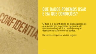 QUE DADOS PODEMOS USAR
E EM QUE CONDIÇÕES?
O tipo e a quantidade de dados pessoais
que podemos processar depende do
motivo (razão jurídica usada) e o que
desejamos fazer com os dados.
Devemos respeitar várias regras:
 