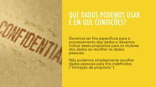 QUE DADOS PODEMOS USAR
E EM QUE CONDIÇÕES?
Devemos ter fins específicos para o
processamento dos dados e devemos
indicar esses propósitos para os titulares
dos dados ao recolher os dados
pessoais.
Não podemos simplesmente recolher
dados pessoais para fins indefinidos
("limitação de propósito").
 