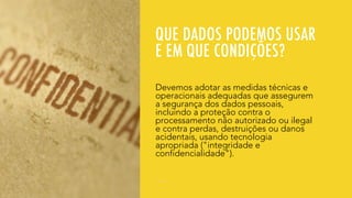 QUE DADOS PODEMOS USAR
E EM QUE CONDIÇÕES?
Devemos adotar as medidas técnicas e
operacionais adequadas que assegurem
a segurança dos dados pessoais,
incluindo a proteção contra o
processamento não autorizado ou ilegal
e contra perdas, destruições ou danos
acidentais, usando tecnologia
apropriada ("integridade e
confidencialidade").
 