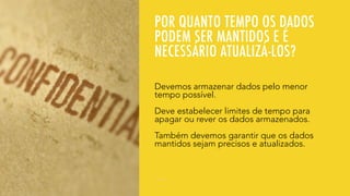 POR QUANTO TEMPO OS DADOS
PODEM SER MANTIDOS E É
NECESSÁRIO ATUALIZÁ-LOS?
Devemos armazenar dados pelo menor
tempo possível.
Deve estabelecer limites de tempo para
apagar ou rever os dados armazenados.
Também devemos garantir que os dados
mantidos sejam precisos e atualizados.
 