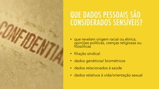 QUE DADOS PESSOAIS SÃO
CONSIDERADOS SENSÍVEIS?
• que revelam origem racial ou étnica,
opiniões políticas, crenças religiosas ou
filosóficas
• filiação sindical
• dados genéticos/ biométricos
• dados relacionados à saúde
• dados relativos à vida/orientação sexual
 