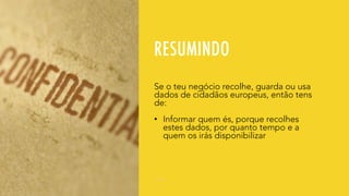 RESUMINDO
Se o teu negócio recolhe, guarda ou usa
dados de cidadãos europeus, então tens
de:
• Informar quem és, porque recolhes
estes dados, por quanto tempo e a
quem os irás disponibilizar
 