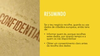 RESUMINDO
Se o teu negócio recolhe, guarda ou usa
dados de cidadãos europeus, então tens
de:
• Informar quem és, porque recolhes
estes dados, por quanto tempo e a
quem os irás disponibilizar
• Obter um consentimento claro antes
da recolha dos dados
 