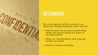 RESUMINDO
Se o teu negócio recolhe, guarda ou usa
dados de cidadãos europeus, então tens de:
• Informar quem és, porque recolhes estes
dados, por quanto tempo e a quem os
irás disponibilizar
• Obter um consentimento claro antes da
recolha dos dados
• Permitir o acesso aos dados
 