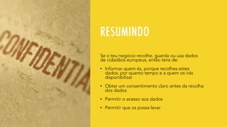 RESUMINDO
Se o teu negócio recolhe, guarda ou usa dados
de cidadãos europeus, então tens de:
• Informar quem és, porque recolhes estes
dados, por quanto tempo e a quem os irás
disponibilizar
• Obter um consentimento claro antes da recolha
dos dados
• Permitir o acesso aos dados
• Permitir que os possa levar
 