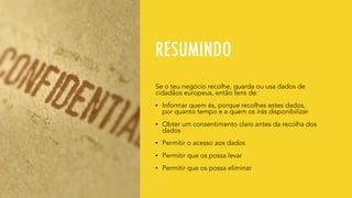RESUMINDO
Se o teu negócio recolhe, guarda ou usa dados de
cidadãos europeus, então tens de:
• Informar quem és, porque recolhes estes dados,
por quanto tempo e a quem os irás disponibilizar
• Obter um consentimento claro antes da recolha dos
dados
• Permitir o acesso aos dados
• Permitir que os possa levar
• Permitir que os possa eliminar
 