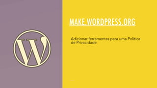 MAKE.WORDPRESS.ORG
Adicionar ferramentas para uma Política
de Privacidade
 