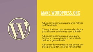 MAKE.WORDPRESS.ORG
Adicionar ferramentas para uma Política
de Privacidade
Criar guidelines para autores de plugins
para estarem conformes com o RGPD
Adicionar ferramentas ao Core para
facilitar a conformidade e privacidade
de forma generalizada
Adicionar documentação aos donos dos
sites para ajudar a usar as ferramentas
 