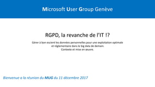 Microsoft User Group Genève
Bienvenue a la réunion du MUG du 11 décembre 2017
RGPD, la revanche de l’IT !?
Gérer à bon escient les données personnelles pour une exploitation optimale
et réglementaire dans le big data de demain.
Contexte et mise en œuvre.
 