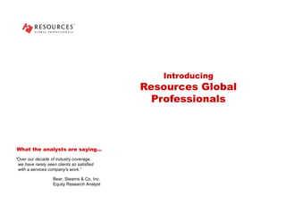 Introducing Resources Global Professionals “ Over our decade of industry coverage,   we have rarely seen clients so satisfied   with a services company's work.” What the analysts are saying… Bear, Stearns & Co. Inc. Equity Research Analyst 