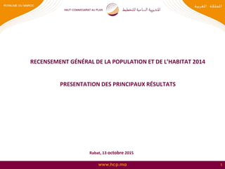 www.hcp.ma 1
RECENSEMENT GÉNÉRAL DE LA POPULATION ET DE L’HABITAT 2014
PRESENTATION DES PRINCIPAUX RÉSULTATS
Rabat, 13 octobre 2015
 