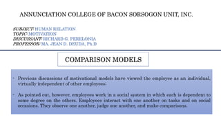 COMPARISON MODELS
- Previous discussions of motivational models have viewed the employee as an individual,
virtually independent of other employees;
- As pointed out, however, employees work in a social system in which each is dependent to
some degree on the others. Employees interact with one another on tasks and on social
occasions. They observe one another, judge one another, and make comparisons.
ANNUNCIATION COLLEGE OF BACON SORSOGON UNIT, INC.
SUBJECT: HUMAN RELATION
TOPIC: MOTIVATION
DISCUSSANT: RICHARD G. PERELONIA
PROFESSOR: MA. JEAN D. DEUDA, Ph.D
 
