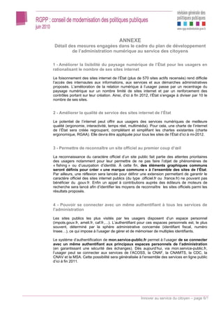 ANNEXE
Détail des mesures engagées dans le cadre du plan de développement
         de l’administration numérique au service des citoyens

1 - Améliorer la lisibilité du paysage numérique de l’État pour les usagers en
rationalisant le nombre de ses sites internet

Le foisonnement des sites internet de l’État (plus de 570 sites actifs recensés) rend difficile
l’accès des internautes aux informations, aux services et aux démarches administratives
proposés. L’amélioration de la relation numérique à l’usager passe par un recentrage du
paysage numérique sur un nombre limité de sites internet et par un renforcement des
contrôles portant sur leur création. Ainsi, d’ici à fin 2012, l’État s’engage à diviser par 10 le
nombre de ses sites.


2 - Améliorer la qualité de service des sites internet de l’État

Le potentiel de l’internet peut offrir aux usagers des services numériques de meilleure
qualité (ergonomie, interactivité, temps réel, multimédia). Pour cela, une charte de l’internet
de l’État sera créée regroupant, complétant et simplifiant les chartes existantes (charte
ergonomique, RGAA). Elle devra être appliquée pour tous les sites de l’État d’ici à mi-2012.


3 - Permettre de reconnaître un site officiel au premier coup d’œil

La reconnaissance du caractère officiel d’un site public fait partie des attentes prioritaires
des usagers notamment pour leur permettre de ne pas faire l’objet de phénomènes de
« fishing » ou d’usurpation d’identité. À cette fin, des éléments graphiques communs
seront définis pour créer « une marque commune » à l’ensemble des sites de l’État.
Par ailleurs, une réflexion sera lancée pour définir une extension permettant de garantir le
caractère officiel des sites internet publics (du type .officiel.fr ou .france.fr) ne pouvant pas
bénéficier du .gouv.fr. Enfin un appel à contributions auprès des éditeurs de moteurs de
recherche sera lancé afin d’identifier les moyens de reconnaître les sites officiels parmi les
résultats proposés.


4 - Pouvoir se connecter avec un même authentifiant à tous les services de
l’administration

Les sites publics les plus visités par les usagers disposent d’un espace personnel
(impots.gouv.fr, ameli.fr, caf.fr,…). L’authentifiant pour ces espaces personnels est, le plus
souvent, déterminé par la sphère administrative concernée (identifiant fiscal, numéro
Insee…), ce qui impose à l’usager de gérer et de mémoriser de multiples identifiants.

Le système d’authentification de mon.service-public.fr permet à l’usager de se connecter
avec un même authentifiant aux principaux espaces personnels de l’administration
(en garantissant une sécurité des échanges). Dès aujourd’hui, via mon.service-public.fr,
l’usager peut se connecter aux services de l’ACOSS, la CNAF, la CNAMTS, la CDC, la
CNAV et la MSA. Cette possibilité sera généralisée à l’ensemble des services en ligne public
d’ici à fin 2011.




                                                       Innover au service du citoyen – page 6/7
 