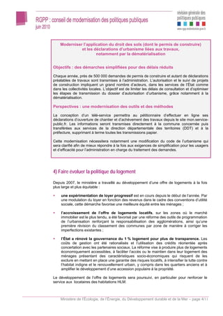 Moderniser l’application du droit des sols (dont le permis de construire)
              et les déclarations d’urbanisme liées aux travaux,
                      notamment par la dématérialisation


Objectifs : des démarches simplifiées pour des délais réduits

Chaque année, près de 500 000 demandes de permis de construire et autant de déclarations
préalables de travaux sont transmises à l’administration. L’autorisation et le suivi de projets
de construction impliquent un grand nombre d’acteurs, dans les services de l’État comme
dans les collectivités locales. L’objectif est de limiter les délais de consultation et d’optimiser
les étapes de transmission du dossier d’autorisation d’urbanisme, grâce notamment à la
dématérialisation.

Perspectives : une modernisation des outils et des méthodes

La conception d’un télé-service permettra au pétitionnaire d’effectuer en ligne ses
déclarations d’ouverture de chantier et d’achèvement des travaux depuis le site mon.service-
public.fr. Les informations seront transmises directement à la commune concernée puis
transférées aux services de la direction départementale des territoires (DDT) et à la
préfecture, supprimant à terme toutes les transmissions papier.

Cette modernisation nécessitera notamment une modification du code de l’urbanisme qui
sera clarifié afin de mieux répondre à la fois aux exigences de simplification pour les usagers
et d’efficacité pour l’administration en charge du traitement des demandes.




4) Faire évoluer la politique du logement

Depuis 2007, le ministère a travaillé au développement d’une offre de logements à la fois
plus large et plus équitable :

     une expérimentation de loyer progressif est en cours depuis le début de l’année. Par
     une modulation du loyer en fonction des revenus dans le cadre des conventions d’utilité
     sociale, cette démarche favorise une meilleure équité entre les ménages ;

     l’accroissement de l’offre de logements locatifs, sur les zones où le marché
     immobilier est le plus tendu, a été favorisé par une réforme des outils de programmation
     de l’urbanisation renforçant la responsabilisation des agglomérations, ainsi qu’une
     première révision du classement des communes par zone de manière à corriger les
     imperfections existantes ;

     l’État a rénové la gouvernance du 1 % logement pour plus de transparence. Les
     coûts de gestion ont été rationalisés et l’utilisation des crédits réorientée après
     concertation avec les partenaires sociaux. La réforme vise à produire plus de logements
     économiquement accessibles, à faciliter l’accès ou le maintien dans leur logement des
     ménages présentant des caractéristiques socio-économiques qui risquent de les
     exclure en mettant en place une garantie des risques locatifs, à intensifier la lutte contre
     l’habitat indigne et le renouvellement urbain, y compris dans les quartiers anciens et à
     amplifier le développement d’une accession populaire à la propriété.

Le développement de l’offre de logements sera poursuivi, en particulier pour renforcer le
service aux locataires des habitations HLM.



    Ministère de l’Écologie, de l’Énergie, du Développement durable et de la Mer – page 4/11
 