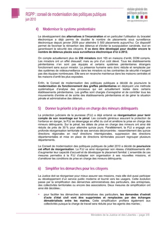 4)    Moderniser le système pénitentiaire
 Le développement des alternatives à l’incarcération et en particulier l’utilisation du bracelet
 électronique a déjà permis de doubler le nombre de placements sous surveillance
 électronique depuis janvier 2009 pour atteindre 5 500 placements aujourd’hui. Ce dispositif
 permet de favoriser la réinsertion des détenus et d’éviter la surpopulation carcérale, tout en
 garantissant la sécurité des citoyens. Il va donc être développé pour doubler encore le
 nombre de détenus placés sous surveillance électronique d’ici à 2012.

 On compte actuellement plus de 250 miradors dont 165 en maisons d’arrêt, DOM compris.
 Les miradors ont un effet dissuasif, mais au prix d’un coût élevé. Tous les établissements
 pénitentiaires n’en sont pas équipés et certains systèmes pénitentiaires étrangers
 fonctionnent sans aucun mirador. La présence humaine sera donc réduite et remplacée par
 des systèmes de vidéosurveillance dans les miradors où les contraintes de sécurité n’exigent
 pas des équipes nombreuses. Elle sera en revanche maintenue dans les maisons centrales et
 les maisons d’arrêt les plus exposées.

 Enfin, le Conseil de modernisation des politiques publiques a décidé de poursuivre la
 modernisation du fonctionnement des greffes pénitentiaires en déployant une méthode
 systématique d’analyse des processus qui est actuellement testée dans certains
 établissements pénitentiaires. Les greffes sont chargés d’enregistrer et de contrôler tous les
 mouvements d'entrée et de sortie des établissements pénitentiaires et de gérer la situation
 pénale et administrative des détenus.


 5)    Donner la priorité à la prise en charge des mineurs délinquants
 La protection judiciaire de la jeunesse (PJJ) a déjà entamé sa réorganisation pour tenir
 compte de son recentrage sur le pénal. Les conseils généraux assurant la protection de
 l’enfance en danger, la PJJ se désengage en effet du civil et améliore la prise en charge des
 mineurs délinquants. Sur le pénal, les délais de prise en charge des mineurs ont ainsi été
 réduits de près de 30 % pour atteindre quinze jours. Parallèlement, la PJJ a engagé une
 profonde réorganisation territoriale de ses services déconcentrés : rassemblement des quinze
 directions régionales en neuf directions interrégionales, suppression des directions
 départementales et mise en place de directions territoriales pouvant regrouper plusieurs
 départements.

 Le Conseil de modernisation des politiques publiques de juillet 2010 a décidé de poursuivre
 cet effort de réorganisation. La PJJ va ainsi réorganiser son réseau d’établissements afin
 d’augmenter leur capacité d’accueil et de développer le placement familial. L’ensemble de ces
 mesures permettra à la PJJ d’adapter son organisation à ses nouvelles missions, et
 d’améliorer les conditions de prise en charge des mineurs délinquants.


 6)    Simplifier les démarches pour les citoyens
 La Justice doit se réorganiser pour mieux assurer ses missions, mais elle doit aussi participer
 au développement d’un service public moderne et tourné vers les usagers. Cette évolution
 passe par la simplification des démarches administratives des particuliers, des entreprises,
 des collectivités territoriales ou encore des associations. Deux mesures de simplification ont
 ainsi été décidées ;

      pour faciliter les démarches administratives des particuliers, les demandes d’extrait
      d’acte d’état civil vont être supprimées et remplacées par des échanges
      dématérialisés entre les mairies. Cette simplification profitera également aux
      collectivités puisque la charge de travail sera réduite pour les agents des mairies ;



                                             Ministère de la Justice et des Libertés – page 3/9
 