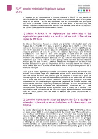 à l’étranger qui est une priorité de la nouvelle phase de la RGPP. Un plan triennal de
rapprochement des services culturels, des instituts culturels et des Alliances françaises
sera mis en œuvre. L’accent sera également mis sur l’optimisation des principaux
processus consulaires comme la délivrance de titres. Enfin, la restructuration des
réseaux diplomatiques et consulaires franchira une nouvelle étape grâce à la définition
de formats types pour les ambassades et consulats.


1) Adapter le format et les implantations des ambassades et des
représentations permanentes aux missions qui leur sont confiées et aux
enjeux du XXIe siècle

Le réseau diplomatique français a entamé une profonde restructuration selon une
logique de modularité. Pour cela, la première phase de la RGPP a défini trois
catégories d’ambassades pour adapter les ambassades aux missions spécifiques qui
doivent être assurées dans chaque pays : les ambassades à missions élargies, celles à
missions prioritaires et enfin, les postes de présence diplomatique. Une trentaine
d’ambassades sont classées dans cette catégorie et sont ainsi en cours de
transformation en postes de présence diplomatique. Ce format doit permettre de
maintenir une présence française dans des pays où seules les missions diplomatiques
essentielles que sont la veille et l’analyse politique et la protection des ressortissants
français peuvent être assurées. Certaines ambassades représentaient par ailleurs des
formats d’exception de par leur importance. Si leurs missions restent très étendues,
leurs formats sont lissés et leurs effectifs réduits afin de rééquilibrer la présence de la
France à l’étranger.

Alors que le réseau diplomatique connaît une évolution significative, le ministère doit
franchir une nouvelle étape dans l’adaptation de son réseau d’ambassades. Il a pour
cela été décidé de définir des formats type par catégorie d’ambassade à partir de
critères objectifs. Il s’agit ainsi de déterminer l’organisation et les ressources des postes
sur la base des missions confiées (ambitions économiques, politiques, culturelles
notamment) et des caractéristiques spécifiques (impératifs de sécurité, ampleur des
communautés françaises, enjeux migratoires par exemple). Ce travail doit permettre de
définir la cartographie souhaitée des représentations bilatérales en 2013. Les
représentations permanentes entrent également dans le champ de la réforme. Leur
implantation sera rationalisée et les fonctions support systématiquement mutualisées
avec les autres postes dans les villes où existent des postes diplomatiques ou
consulaires.


2) Améliorer le pilotage de l’action des services de l’État à l’étranger et
rationaliser, notamment par des mutualisations, les fonctions support sur
le terrain

Le comité interministériel des réseaux internationaux de l’État (CORINTE) a été mis
en place en juin 2009 et permet, sous l’autorité du ministère des Affaires étrangères,
une meilleure coordination interministérielle pour l’allocation des moyens dans les
réseaux français à l’étranger. La coordination entre les ministères au sein du CORINTE
porte d’ores et déjà des fruits. C’est dans ce cadre qu’ont été validés les principes
conduisant à la mutualisation des fonctions support de l’ensemble des services de l’État
à l’étranger au sein de services communs de gestion. De nouvelles modalités, plus
interministérielles, ont également été définies en CORINTE pour l’élaboration des plans
d’actions des ambassadeurs. Ce même caractère interministériel a guidé la mise en


                               Ministère des Affaires étrangères et européennes – page 2/11
 