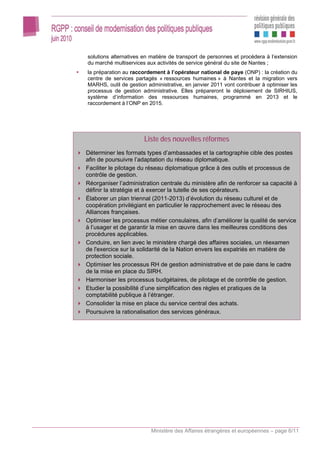 solutions alternatives en matière de transport de personnes et procédera à l’extension
du marché multiservices aux activités de service général du site de Nantes ;
la préparation au raccordement à l’opérateur national de paye (ONP) : la création du
centre de services partagés « ressources humaines » à Nantes et la migration vers
MARHS, outil de gestion administrative, en janvier 2011 vont contribuer à optimiser les
processus de gestion administrative. Elles prépareront le déploiement de SIRHIUS,
système d’information des ressources humaines, programmé en 2013 et le
raccordement à l’ONP en 2015.




                       Liste des nouvelles réformes
Déterminer les formats types d’ambassades et la cartographie cible des postes
afin de poursuivre l’adaptation du réseau diplomatique.
Faciliter le pilotage du réseau diplomatique grâce à des outils et processus de
contrôle de gestion.
Réorganiser l’administration centrale du ministère afin de renforcer sa capacité à
définir la stratégie et à exercer la tutelle de ses opérateurs.
Élaborer un plan triennal (2011-2013) d’évolution du réseau culturel et de
coopération privilégiant en particulier le rapprochement avec le réseau des
Alliances françaises.
Optimiser les processus métier consulaires, afin d’améliorer la qualité de service
à l’usager et de garantir la mise en œuvre dans les meilleures conditions des
procédures applicables.
Conduire, en lien avec le ministère chargé des affaires sociales, un réexamen
de l'exercice sur la solidarité de la Nation envers les expatriés en matière de
protection sociale.
Optimiser les processus RH de gestion administrative et de paie dans le cadre
de la mise en place du SIRH.
Harmoniser les processus budgétaires, de pilotage et de contrôle de gestion.
Etudier la possibilité d’une simplification des règles et pratiques de la
comptabilité publique à l’étranger.
Consolider la mise en place du service central des achats.
Poursuivre la rationalisation des services généraux.




                          Ministère des Affaires étrangères et européennes – page 6/11
 
