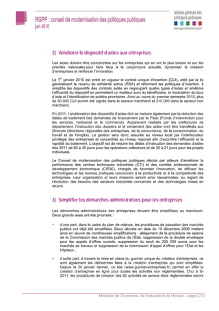 2) Améliorer le dispositif d’aides aux entreprises
Les aides doivent être concentrées sur les entreprises qui en ont le plus besoin et sur les
priorités nationales pour faire face à la conjoncture actuelle, dynamiser la création
d’entreprises et renforcer l’innovation.

Le 1er janvier 2010 est entré en vigueur le contrat unique d’insertion (CUI), créé par la loi
généralisant le revenu de solidarité active (RSA) et réformant les politiques d’insertion. Il
simplifie les dispositifs des contrats aidés en regroupant quatre types d’aides et améliore
l’efficacité du dispositif en permettant un meilleur suivi du bénéficiaire, la modulation du taux
d’aide et l’identification de publics prioritaires. Ainsi au cours du premier semestre 2010, plus
de 50 000 CUI auront été signés dans le secteur marchand et 210 000 dans le secteur non
marchand.

En 2011, l’amélioration des dispositifs d’aides doit se traduire également par la réduction des
délais de traitement des demandes de financement par le Fisac (Fonds d'intervention pour
les services, l'artisanat et le commerce). Auparavant réalisés par les préfectures de
département, l’instruction des dossiers et le versement des aides vont être transférés aux
Direccte (directions régionales des entreprises, de la concurrence, de la consommation, du
travail et de l'emploi). La gestion sera donc assurée au niveau local par l’interlocuteur
privilégié des entreprises et concentrée au niveau régional afin d’accroître l’efficacité et la
rapidité du traitement. L’objectif est de réduire les délais d’instruction des demandes d’aides
dès 2011 de 60 à 45 jours pour les opérations collectives et de 30 à 21 jours pour les projets
individuels.

Le Conseil de modernisation des politiques publiques décide par ailleurs d’améliorer la
performance des centres techniques industriels (CTI) et des comités professionnels de
développement économique (CPDE), chargés de favoriser l’innovation, de diffuser les
technologies et les bonnes pratiques concourant à la productivité et à la compétitivité des
entreprises. Leur organisation et leurs missions seront ainsi réexaminées, au regard de
l’évolution des besoins des secteurs industriels concernés et des technologies mises en
œuvre.


3) Simplifier les démarches administratives pour les entreprises

Les démarches administratives des entreprises doivent être simplifiées au maximum.
Deux grands axes ont été priorisés :

     d’une part, dans le cadre du plan de relance, les procédures de passation des marchés
     publics ont déjà été simplifiées. Deux décrets en date du 19 décembre 2008 mettent
     ainsi en œuvre de nombreuses simplifications : allégement de la procédure de saisine
     de la Commission des marchés publics de l’État, suppression de la double enveloppe
     pour les appels d’offres ouverts, suppression du seuil de 206 000 euros pour les
     marchés de travaux et suppression de la commission d’appel d’offres pour l’État et les
     hôpitaux ;

     d’autre part, à travers la mise en place du guichet unique du créateur d’entreprises, ce
     sont également les démarches liées à la création d’entreprise qui sont simplifiées.
     Depuis le 20 janvier dernier, ce site (www.guichet-entreprises.fr) permet en effet la
     création d’entreprise en ligne pour toutes les activités non réglementées. D’ici à fin
     2011, les procédures de création des 92 activités de service dites réglementées seront




                              Ministère de l’Économie, de l’Industrie et de l’Emploi – page 2/10
 