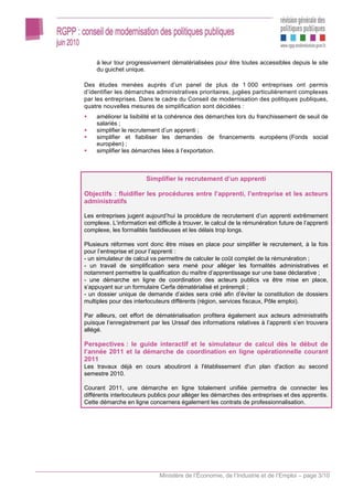 à leur tour progressivement dématérialisées pour être toutes accessibles depuis le site
     du guichet unique.

Des études menées auprès d’un panel de plus de 1 000 entreprises ont permis
d’identifier les démarches administratives prioritaires, jugées particulièrement complexes
par les entreprises. Dans le cadre du Conseil de modernisation des politiques publiques,
quatre nouvelles mesures de simplification sont décidées :
     améliorer la lisibilité et la cohérence des démarches lors du franchissement de seuil de
     salariés ;
     simplifier le recrutement d’un apprenti ;
     simplifier et fiabiliser les demandes de financements européens (Fonds social
     européen) ;
     simplifier les démarches liées à l’exportation.



                        Simplifier le recrutement d’un apprenti

Objectifs : fluidifier les procédures entre l’apprenti, l’entreprise et les acteurs
administratifs

Les entreprises jugent aujourd’hui la procédure de recrutement d’un apprenti extrêmement
complexe. L’information est difficile à trouver, le calcul de la rémunération future de l’apprenti
complexe, les formalités fastidieuses et les délais trop longs.

Plusieurs réformes vont donc être mises en place pour simplifier le recrutement, à la fois
pour l’entreprise et pour l’apprenti :
- un simulateur de calcul va permettre de calculer le coût complet de la rémunération ;
- un travail de simplification sera mené pour alléger les formalités administratives et
notamment permettre la qualification du maître d’apprentissage sur une base déclarative ;
- une démarche en ligne de coordination des acteurs publics va être mise en place,
s’appuyant sur un formulaire Cerfa dématérialisé et prérempli ;
- un dossier unique de demande d’aides sera créé afin d’éviter la constitution de dossiers
multiples pour des interlocuteurs différents (région, services fiscaux, Pôle emploi).

Par ailleurs, cet effort de dématérialisation profitera également aux acteurs administratifs
puisque l’enregistrement par les Urssaf des informations relatives à l’apprenti s’en trouvera
allégé.

Perspectives : le guide interactif et le simulateur de calcul dès le début de
l’année 2011 et la démarche de coordination en ligne opérationnelle courant
2011
Les travaux déjà en cours aboutiront à l'établissement d'un plan d'action au second
semestre 2010.

Courant 2011, une démarche en ligne totalement unifiée permettra de connecter les
différents interlocuteurs publics pour alléger les démarches des entreprises et des apprentis.
Cette démarche en ligne concernera également les contrats de professionnalisation.




                              Ministère de l’Économie, de l’Industrie et de l’Emploi – page 3/10
 