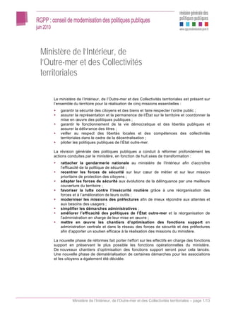 Ministère de l’Intérieur, de
l’Outre-mer et des Collectivités
territoriales

    Le ministère de l’Intérieur, de l’Outre-mer et des Collectivités territoriales est présent sur
    l’ensemble du territoire pour la réalisation de cinq missions essentielles :
        garantir la sécurité des citoyens et des biens et faire respecter l’ordre public ;
        assurer la représentation et la permanence de l’État sur le territoire et coordonner la
        mise en œuvre des politiques publiques ;
        garantir le fonctionnement de la vie démocratique et des libertés publiques et
        assurer la délivrance des titres ;
        veiller au respect des libertés locales et des compétences des collectivités
        territoriales dans le cadre de la décentralisation ;
        piloter les politiques publiques de l’État outre-mer.

    La révision générale des politiques publiques a conduit à réformer profondément les
    actions conduites par le ministère, en fonction de huit axes de transformation :
        rattacher la gendarmerie nationale au ministère de l’Intérieur afin d’accroître
        l’efficacité de la politique de sécurité ;
        recentrer les forces de sécurité sur leur cœur de métier et sur leur mission
        prioritaire de protection des citoyens ;
        adapter les forces de sécurité aux évolutions de la délinquance par une meilleure
        couverture du territoire ;
        favoriser la lutte contre l’insécurité routière grâce à une réorganisation des
        forces et à l’amélioration de leurs outils ;
        moderniser les missions des préfectures afin de mieux répondre aux attentes et
        aux besoins des usagers ;
        simplifier les démarches administratives ;
        améliorer l’efficacité des politiques de l’État outre-mer et la réorganisation de
        l’administration en charge de leur mise en œuvre ;
        mettre en œuvre les chantiers d’optimisation des fonctions support en
        administration centrale et dans le réseau des forces de sécurité et des préfectures
        afin d’apporter un soutien efficace à la réalisation des missions du ministère.

    La nouvelle phase de réformes fait porter l’effort sur les effectifs en charge des fonctions
    support en préservant le plus possible les fonctions opérationnelles du ministère.
    De nouveaux chantiers d’optimisation des fonctions support seront pour cela lancés.
    Une nouvelle phase de dématérialisation de certaines démarches pour les associations
    et les citoyens a également été décidée.




               Ministère de l’Intérieur, de l’Outre-mer et des Collectivités territoriales – page 1/13
 
