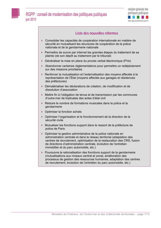 Liste des nouvelles réformes
Consolider les capacités de coopération internationale en matière de
sécurité en mutualisant les structures de coopération de la police
nationale et de la gendarmerie nationale
Permettre de suivre par internet les grandes étapes du traitement de sa
plainte (de son dépôt au traitement par le tribunal)
Généraliser la mise en place du procès verbal électronique (PVe)
Abandonner certaines réglementations pour permettre un redéploiement
sur des missions prioritaires
Renforcer la mutualisation et l’externalisation des moyens affectés à la
représentation de l’État (moyens affectés aux garages et résidences
des préfectures)
Dématérialiser les déclarations de création, de modification et de
dissolution d’association
Mettre fin à l’obligation de tenue et de transmission par les communes
d’outre-mer de triplicatas des actes d’état civil
Réduire le nombre de formations musicales dans la police et la
gendarmerie
Optimiser la fonction achats
Optimiser l’organisation et le fonctionnement de la direction de la
sécurité civile
Mutualiser les fonctions support dans le ressort de la préfecture de
police de Paris
Optimiser la gestion administrative de la police nationale en
administration centrale et dans le réseau territorial (adaptation des
centres de recrutement, optimisation de la restauration des CRS, fusion
de directions d’administration centrale, évolution de l’entretien
immobilier et du parc automobile, etc.)
Poursuivre la rationalisation des fonctions support de la gendarmerie
(mutualisations aux niveaux central et zonal, amélioration des
processus de gestion des ressources humaines, adaptation des centres
de recrutement, évolution de l’entretien du parc automobile, etc.)




     Ministère de l’Intérieur, de l’Outre-mer et des Collectivités territoriales – page 7/13
 