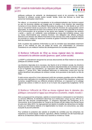 politiques publiques de solidarité, de développement social et de promotion de l’égalité
favorisant la cohésion sociale (action sociale, famille, droits des femmes ou droits des
personnes handicapées notamment).

Par ailleurs, un mouvement de mutualisation et de professionnalisation des fonctions support
au sein de structures dédiées est engagé avec la création d’une direction des ressources
humaines et d’une direction des affaires financières et juridiques. Il a été décidé en juin 2010
que ce mouvement devait se poursuivre. Ainsi toutes les fonctions de communication seront
regroupées, et notamment la fusion de la direction de la communication (DICOM) et le bureau
de la communication de la jeunesse et des sports sera réalisée. La logistique des secteurs
« santé », « sports » et « solidarité » sera centralisée au niveau des ministères sociaux, voire
au niveau interministériel pour certaines fonctions. Une délégation des affaires juridiques
distincte d’une direction des affaires financières et des services sera créée et seuls les besoins
de proximité en matière de ressources humaines et gestion financière et budgétaire resteront
dans les directions métier.

Enfin, la gestion des systèmes d’information au sein du ministère sera rationalisée notamment
grâce à une maîtrise du parc de postes de travail, une uniformisation du processus
d’assistance et une meilleure maîtrise des développements de nouvelles applications.


2) Renforcer l’efficacité de l’État au niveau régional dans les domaines
concourant à la cohésion sociale (jeunesse, sport, action sociale)
La RGPP a profondément réorganisé les services déconcentrés de l’État mettant en œuvre les
politiques de cohésion sociale.

Les directions régionales de la Jeunesse, des Sports et de la Cohésion sociale, les directions
départementales de la Cohésion sociale, les directions départementales de la Cohésion sociale
et de la Protection des Populations, qui regroupent des entités autrefois distinctes, ont été
créées le 1er janvier 2010 : elles constituent désormais un interlocuteur unique pour tous les
publics bénéficiant des politiques de cohésion sociale, de la jeunesse et des sports, au titre de
l’État.

Il reste encore aujourd’hui à tirer pleinement profit des synergies possibles entre les différents
services ainsi regroupés et à mutualiser les fonctions qui peuvent l’être (logistique, ressources
humaines, budget/finances) aux différents échelons territoriaux, en s’appuyant sur le pilotage
régional des actions à mettre en œuvre et sur la fusion des programmes budgétaires 124 et
210.


3) Renforcer l’efficacité de l’État au niveau régional dans le domaine des
politiques concourant à l’appui aux entreprises (économie, emploi, travail) 3 -
Alors qu’auparavant les entreprises, salariés et consommateurs s’adressaient à neuf directions
ou services différents, ils bénéficient désormais d’un interlocuteur unique qui leur offre en un
même lieu des services complémentaires : 21 directions régionales des Entreprises, de la
Concurrence, de la Consommation du Travail et de l’Emploi ont été créées (hors Île-de-France
et outre-mer) début 2010. Ce regroupement est destiné à simplifier les démarches et à faciliter
l’accès aux informations relatives à la réglementation du travail, à la concurrence, aux aides
auxquels ils peuvent prétendre.

Pour améliorer la protection des salariés et simplifier les contrôles pour les entreprises, les
inspections du travail (travail, transport, agriculture, affaires maritimes) ont été fusionnées par
décret du 30 décembre 2008 et mises sous l’autorité du ministre du Travail.



                      Ministère du Travail, de la Solidarité et de la Fonction publique – page 2/10
 