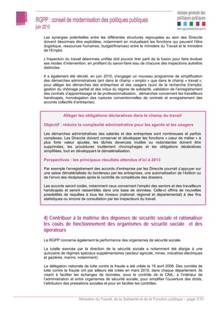 Les synergies potentielles entre les différentes structures regroupées au sein des Direccte
doivent désormais être exploitées, notamment en mutualisant les fonctions qui peuvent l’être
(logistique, ressources humaines, budget/finances) entre le ministère du Travail et le ministère
de l’Emploi.

L’Inspection du travail désormais unifiée doit pouvoir tirer parti de la fusion pour faire évoluer
ses modes d’intervention, en profitant du savoir-faire issu de chacune des inspections autrefois
distinctes.

Il a également été décidé, en juin 2010, d’engager un nouveau programme de simplification
des démarches administratives tant dans le champ « emploi » que dans le champ « travail »,
pour alléger les démarches des entreprises et des usagers (suivi de la recherche d’emploi,
gestion du chômage partiel et des indus du régime de solidarité, validation de l’enregistrement
des contrats d’apprentissage et de professionnalisation, démarches concernant les travailleurs
handicapés, homologation des ruptures conventionnelles de contrats et enregistrement des
accords collectifs d’entreprise).


            Alléger les obligations déclaratives dans le champ du travail

Objectif : réduire la complexité administrative pour les agents et les usagers

Les démarches administratives des salariés et des entreprises sont nombreuses et parfois
complexes. Les Direccte doivent conserver et développer les fonctions « cœur de métier » à
plus forte valeur ajoutée, les tâches devenues inutiles ou redondantes doivent être
supprimées, les procédures inutilement chronophages et les obligations déclaratives
simplifiées, tout en développant la dématérialisation.

Perspectives : les principaux résultats attendus d’ici à 2013

Par exemple l’enregistrement des accords d’entreprise par les Direccte pourrait s’appuyer sur
une saisie dématérialisée du bordereau par les entreprises, une automatisation de l’édition ou
de l’envoi des récépissés après le contrôle de complétude des dossiers.

Les accords seront codés, notamment ceux concernant l’emploi des seniors et des travailleurs
handicapés et seront rassemblés dans une base de données. Celle-ci offrira de nouvelles
possibilités de requêtes à tous les niveaux (national, régional et départemental) à des fins
statistiques ou encore de consultation par les inspecteurs du travail.




4) Contribuer à la maîtrise des dépenses de sécurité sociale et rationaliser
les coûts de fonctionnement des organismes de sécurité sociale et des
opérateurs
La RGPP concerne également la performance des organismes de sécurité sociale.

La tutelle exercée par la direction de la sécurité sociale a notamment été élargie à une
quinzaine de régimes spéciaux supplémentaires (secteur agricole, mines, industries électriques
et gazières, marins, notamment).

La délégation nationale de lutte contre la fraude a été créée le 18 avril 2008. Des comités de
lutte contre la fraude ont par ailleurs été créés en mars 2010, dans chaque département. Ils
visent à faciliter les échanges de données, sous le contrôle de la CNIL, à l’intérieur de
l’administration et entre organismes de sécurité sociale, pour simplifier l’ouverture des droits,
l’attribution des prestations sociales et pour en faciliter les contrôles.



                     Ministère du Travail, de la Solidarité et de la Fonction publique – page 3/10
 