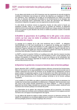 Il a par ailleurs été décidé en juin 2010 d’examiner avec les organismes de sécurité sociale les
modalités de déclinaison des principes de maîtrise des dépenses qui s’appliquent à l’État et
aux opérateurs. Ainsi, l’application de la règle du non-remplacement d’un départ à la retraite
sur deux, la réduction des dépenses immobilières et de fonctionnement et la résorption des
écarts de productivité seront recherchées dans le cadre des discussions des différentes
conventions d’objectifs et de gestion avec les organismes de sécurité sociale.

Il a été décidé de renforcer encore le programme d’action de lutte contre la fraude aux
prestations sociales. Grâce à un partenariat avec le ministère de l’Intérieur, le Répertoire
national commun de la protection sociale permettra d’établir pour chaque assuré la liste de ses
droits et de garantir la juste allocation des droits en matière de protection sociale à l’ensemble
de la population.


5) Redéfinir la gouvernance de la politique de la ville grâce à des acteurs
centrés sur leur cœur de métier et améliorer l’efficacité des mécanismes
d’allocation des moyens
Le paysage de la politique de la ville s’est transformé avec la RGPP : la délégation
interministérielle à la ville s’est transformée en un organisme de pilotage plus resserré (le
secrétariat général du comité interministériel à la ville) s’appuyant sur plusieurs opérateurs,
notamment l’Agence nationale de la rénovation urbaine (ANRU) et l’Agence nationale pour la
cohésion sociale et de l’égalité des chances (ACSé) dont l’objectif est d’aider les personnes
rencontrant des difficultés d’insertion sociale ou professionnelle.

La RGPP a conduit à recentrer l’ACSé sur la politique de la ville. Ainsi les missions tournées
vers l'insertion des personnes immigrées ont été transférées à l’OFII, nouvel opérateur de la
politique d'immigration et d'intégration. Dans un souci de cohérence et de mutualisation des
moyens publics, les directions régionales de l’ACSé ont par ailleurs été fusionnées dans les
services déconcentrés de l’État.


6) Dynamiser la gestion des ressources humaines dans la fonction publique
Depuis décembre 2007, la RGPP a engagé plusieurs réformes concernant les fonctionnaires.
Elles ont mis l’accent sur la responsabilisation et la reconnaissance du travail accompli avec la
création notamment de la prime de fonctions et de résultats dont le déploiement concerne
jusqu’à présent l’encadrement supérieur et les fonctionnaires de la filière administrative de la
fonction publique de l’État (FPE). Elle a vocation à s’étendre aux filières sociale et technique de
la FPE et aux fonctionnaires de la fonction publique territoriale et de la fonction publique
hospitalière.

La loi mobilité du 3 août 2009 a par ailleurs supprimé les obstacles juridiques et statutaires à la
mobilité des fonctionnaires (possibilités de détachement, d’intégration des fonctionnaires dans
des corps et des cadres d'emploi appartenant à la même catégorie…) ; cette loi supprime
également les limites d’âges imposées aux candidats à des concours publics, améliorant ainsi
l’ouverture de la fonction publique à la diversité des profils.

La modernisation de la gestion des ressources humaines doit se poursuivre. Les services
gérant les ressources humaines seront professionnalisés et évolueront d’une logique purement
normative vers une logique d’accompagnement des agents.

Il a par ailleurs été décidé de mettre en place certains concours ou épreuves communs. Cet
objectif de mutualisation se concrétisera également par la création d’un ou plusieurs centres de
services partagés prenant en charge la logistique des concours.



                      Ministère du Travail, de la Solidarité et de la Fonction publique – page 4/10
 