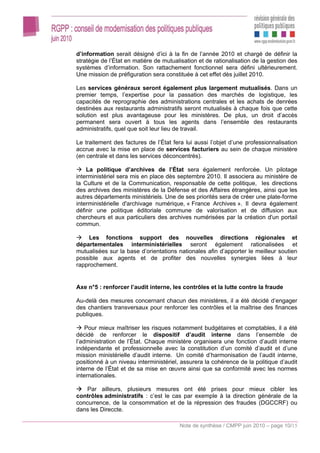 d’information serait désigné d’ici à la fin de l’année 2010 et chargé de définir la
stratégie de l’État en matière de mutualisation et de rationalisation de la gestion des
systèmes d’information. Son rattachement fonctionnel sera défini ultérieurement.
Une mission de préfiguration sera constituée à cet effet dès juillet 2010.

Les services généraux seront également plus largement mutualisés. Dans un
premier temps, l’expertise pour la passation des marchés de logistique, les
capacités de reprographie des administrations centrales et les achats de denrées
destinées aux restaurants administratifs seront mutualisés à chaque fois que cette
solution est plus avantageuse pour les ministères. De plus, un droit d’accès
permanent sera ouvert à tous les agents dans l’ensemble des restaurants
administratifs, quel que soit leur lieu de travail.

Le traitement des factures de l’État fera lui aussi l’objet d’une professionnalisation
accrue avec la mise en place de services facturiers au sein de chaque ministère
(en centrale et dans les services déconcentrés).

    La politique d’archives de l’État sera également renforcée. Un pilotage
interministériel sera mis en place dès septembre 2010. Il associera au ministère de
la Culture et de la Communication, responsable de cette politique, les directions
des archives des ministères de la Défense et des Affaires étrangères, ainsi que les
autres départements ministériels. Une de ses priorités sera de créer une plate-forme
interministérielle d'archivage numérique, « France Archives ». Il devra également
définir une politique éditoriale commune de valorisation et de diffusion aux
chercheurs et aux particuliers des archives numérisées par la création d'un portail
commun.

    Les fonctions support des nouvelles directions régionales et
départementales interministérielles seront également rationalisées et
mutualisées sur la base d’orientations nationales afin d’apporter le meilleur soutien
possible aux agents et de profiter des nouvelles synergies liées à leur
rapprochement.


Axe n°5 : renforcer l’audit interne, les contrôles et la lutte contre la fraude

Au-delà des mesures concernant chacun des ministères, il a été décidé d’engager
des chantiers transversaux pour renforcer les contrôles et la maîtrise des finances
publiques.

    Pour mieux maîtriser les risques notamment budgétaires et comptables, il a été
décidé de renforcer le dispositif d’audit interne dans l’ensemble de
l’administration de l’État. Chaque ministère organisera une fonction d’audit interne
indépendante et professionnelle avec la constitution d’un comité d’audit et d’une
mission ministérielle d’audit interne. Un comité d’harmonisation de l’audit interne,
positionné à un niveau interministériel, assurera la cohérence de la politique d’audit
interne de l’État et de sa mise en œuvre ainsi que sa conformité avec les normes
internationales.

    Par ailleurs, plusieurs mesures ont été prises pour mieux cibler les
contrôles administratifs : c’est le cas par exemple à la direction générale de la
concurrence, de la consommation et de la répression des fraudes (DGCCRF) ou
dans les Direccte.

                                        Note de synthèse / CMPP juin 2010 – page 10/15
 