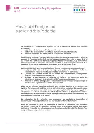 Ministère de l’Enseignement
supérieur et de la Recherche


   Le ministère de l’Enseignement supérieur et de la Recherche assure trois missions
   principales :
        répondre aux besoins de qualification supérieure ;
        produire des connaissances scientifiques au meilleur niveau international ;
        participer activement à la construction de l'Europe de la recherche.

   La réforme du ministère s’inscrit dans la continuité de changements majeurs qui ont affecté le
   paysage de l’enseignement et de la recherche ces dernières années : mise en œuvre de la loi
   du 10 août 2007 relative aux libertés et responsabilités des universités (LRU), affirmation du
   rôle des universités en matière de recherche ou création, en 2005, de l’agence nationale de la
   recherche (ANR) afin de développer le financement de la recherche sur projet.

   La Révision Générale des Politiques Publiques dans ce ministère poursuit quatre objectifs :
       Mettre en cohérence la stratégie, les moyens, la qualité et la visibilité de l’offre des
       établissements d’enseignement supérieur et des organismes de recherche ;
       Optimiser les fonctions support et de soutien des établissements d’enseignement
       supérieur et des organismes de recherche ;
       Améliorer la valorisation de la recherche et renforcer les partenariats entre les
       entreprises et les acteurs de la recherche et de l’enseignement supérieur ;
       Améliorer le pilotage stratégique de l’enseignement supérieur et de la recherche par le
       ministère et les organismes de contrôle et d’évaluation.

   Alors que les réformes engagées produisent leurs premiers résultats, la modernisation du
   système d’enseignement supérieur et de la recherche doit se poursuivre. La nouvelle vague
   de réformes complètera les initiatives en cours pour optimiser les fonctions support des
   universités : au sein des universités, les efforts de rationalisation et de professionnalisation
   seront étendus aux fonctions de soutien et les organismes de recherche rationaliseront à leur
   tour leurs fonctions support et de soutien.

   La valorisation de la recherche, pour encourager les applications industrielles et
   économiques, constitue par ailleurs un axe nouveau de la réforme du ministère.

   Enfin, les réformes en cours et notamment le passage à l’autonomie des universités
   nécessitent de renforcer la capacité du ministère et des organismes de contrôle à piloter les
   activités de l’ensemble des acteurs autonomes d’enseignement et de recherche. Ce sera l’une
   des priorités pour les prochaines années.




                            Ministère de l’Enseignement supérieur et de la Recherche – page 1/9
 