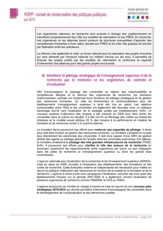 Les organismes nationaux de recherche sont amenés à changer leur positionnement en
transférant progressivement leur rôle aux sociétés de valorisation et aux PRES. En revanche,
ces organismes ou les alliances seront porteurs de structures susceptibles d’apporter des
compétences d’expertise à forte valeur ajoutée aux PRES et de créer des grappes de brevets
par fédération entre les opérateurs.

La réforme vise également à créer un fonds national pour la maturation des projets innovants
qui sera alimenté par l’emprunt national (un milliard d’euros sur dix ans). Il permettra de
financer les projets portés par les sociétés de valorisation et renforcera la capacité
d’intervention des alliances pour des grands projets structurants.



    4) Améliorer le pilotage stratégique de l’enseignement supérieur et de la
       recherche par le ministère et les organismes de contrôle et
       d’évaluation
Afin d’accompagner le passage des universités au régime des responsabilités et
compétences élargies et la réforme des organismes de recherche, les directions
d’administration centrale ont modernisé leurs fonctions de pilotage stratégique et de gestion
des ressources humaines. Un pôle de financement et contractualisation pour les
établissements d’enseignement supérieur a ainsi été mis en place. Les relations
contractuelles entre l’État et les universités ont également été rénovées avec un dialogue
davantage tourné vers l’évaluation de la stratégie portée par l’établissement. Enfin, un
nouveau système d’allocation des moyens a été instauré en 2009 pour faire entrer les
universités dans la culture du résultat. Il a été mis fin au fléchage des crédits qui bridait les
initiatives et le modèle actuel attribue 20 % des moyens à la performance en matière de
formation et de recherche contre 3 % avant la réforme.

Le ministère devra poursuivre ses efforts pour renforcer ses capacités de pilotage. Il devra
pour cela faire évoluer sa gestion des ressources humaines. Le ministère n’emploie et ne paie
plus directement les personnels des universités. Il doit donc passer d’une GRH de gestion
directe des agents au pilotage global de l’emploi dans les universités autonomes. Par ailleurs,
le ministère améliorera le pilotage des très grandes infrastructures de recherche (TGIR).
Enfin, il poursuivra ses efforts pour clarifier le rôle des acteurs de la recherche en
favorisant notamment les rapprochements entre organismes par fusion ou leur intégration
dans les pôles de recherche et d’enseignement supérieur ou dans les grands sites
universitaires.

L’agence nationale pour l’évaluation de la recherche et de l’enseignement supérieur (AERES),
mise en place en 2006, procède à l’évaluation des établissements, des formations et des
unités de recherche. Cette évaluation externe et indépendante est nécessaire pour mettre en
œuvre la politique d’allocation des ressources en fonction de la qualité de la formation et de la
recherche. L’agence a mené à bien trois campagnes d’évaluation, soit près des trois quart des
établissements français sur la période 2007-2009 et a également conduit l’évaluation de
plusieurs organismes de recherche comme l’INSERM, le CEA ou l’INRA.

L’agence poursuivra sa montée en charge à travers la mise en œuvre de son nouveau plan
stratégique 2010-2014 qui devrait permettre notamment d’accompagner les universités dans
le développement de l’autoévaluation et des démarches qualités.




                         Ministère de l’Enseignement supérieur et de la Recherche – page 4/9
 