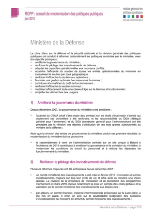 Ministère de la Défense
Le Livre blanc sur la défense et la sécurité nationale et la révision générale des politiques
publiques ont conduit à réformer profondément les politiques conduites par le ministère, avec
dix objectifs principaux :
    améliorer la gouvernance du ministère ;
    renforcer le pilotage des investissements de défense ;
    adapter les capacités opérationnelles aux nouveaux conflits ;
    accroître l’efficacité du soutien de toutes les entités opérationnelles du ministère en
    mutualisant le soutien par zone géographique ;
    renforcer l’efficacité du soutien aux opérations ;
    favoriser une gestion optimale des ressources humaines ;
    contribuer à la maîtrise du coût de fonctionnement ;
    renforcer l’efficacité du soutien commun ;
    mobiliser efficacement toute une classe d’âge sur la défense et la citoyenneté ;
    simplifier les démarches des usagers.



1)    Améliorer la gouvernance du ministère
Depuis décembre 2007, la gouvernance du ministère a été améliorée :

     l’autorité du CEMA (chef d’état-major des armées) sur les chefs d’état-major d’armée qui
     deviennent ses conseillers a été renforcée, et les responsabilités du DGA (délégué
     général pour l’armement) et du SGA (secrétaire général pour l’administration) ont été
     précisées par la révision des décrets d’attribution de ces trois grands subordonnés du
     ministre de la défense ;

Alors que la révision des textes de gouvernance du ministère produit ses premiers résultats, la
modernisation du ministère doit se poursuivre :

     le rassemblement à venir de l’administration centrale sur un site unique à Balard à
     l’échéance de 2014 contribuera à améliorer la gouvernance et la cohésion du ministère, à
     moderniser les conditions de travail du personnel et à réduire les dépenses de
     fonctionnement du ministère.



2)      Renforcer le pilotage des investissements de défense
Plusieurs réformes majeures ont été entreprises depuis décembre 2007 :

     un comité ministériel des investissements a été créé en février 2010 ; il encadre et suit les
     investissements majeurs sur tout leur cycle de vie et offre ainsi au ministre une vision
     globale. La révision de la procédure de conception et de lancement des programmes
     d’armement en mars 2010 impose notamment la prise en compte des coûts globaux et la
     validation par le comité ministériel des investissements aux étapes clés ;

     par ailleurs, un comité financier, instance interministérielle préconisée par le Livre blanc, a
     été mis en place. Il émet un avis sur la soutenabilité budgétaire des décisions
     d’investissement du ministère en amont du comité ministériel des investissements ;


                                                              Ministère de la Défense – page 1/10
 