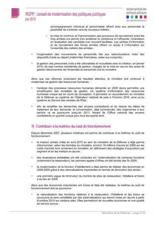 accompagnement individuel et personnalisé offrant ainsi aux personnels la
               possibilité de s’orienter vers de nouveaux métiers ;

           o   la mise en commun et l’harmonisation des processus de recrutement entre les
               trois armées ont permis d’en améliorer la cohérence et l’efficacité, l’orientation
               et l’évaluation des candidats s’en trouvant facilitées. Les centres d’information
               et de recrutement des forces armées offrent un accès à l’information sur
               l’ensemble des métiers des armées ;

    l’organisation des mouvements de personnels liés aux restructurations inclut des
    dispositifs d’aide au départ (indemnités financières, aides aux conjoints) ;

    la gestion des personnels civils a été rationalisée et mutualisée avec la création, en janvier
    2010, de sept centres ministériels de gestion, chargés de la mise en œuvre des actes de
    gestion déconcentrés de l’ensemble du personnel civil du ministère.


Alors que ces réformes produisent les résultats attendus, le ministère doit continuer à
moderniser sa gestion des ressources humaines :

    l’analyse des processus ressources humaines démarrée en 2009 devra permettre une
    simplification des modalités de gestion. Un système d’information des ressources
    humaines unique est en cours de conception. Il permettra un raccordement du ministère
    de la Défense au système de l’Opérateur national de paie à l’horizon 2016, ainsi qu’au
    système du Service des retraites de l’État ;

    afin de simplifier les démarches des anciens combattants et de réduire les délais de
    traitement de leur demande, la concentration, déjà commencée, des organismes à leur
    service va se poursuivre jusqu’en 2011, faisant de l’Office national des anciens
    combattants un guichet unique pour tous les ayants droit.



7) Contribuer à la maîtrise du coût de fonctionnement
Depuis décembre 2007, plusieurs initiatives ont permis de contribuer à la maîtrise du coût de
fonctionnement :

    la mission achats créée en avril 2010 au sein du ministère de la Défense a déjà permis
    d’économiser, selon les données du ministère, environ 16 millions d’euros en 2009 sur les
    coûts d’achats hors armement du ministère, en définissant des stratégies d’acquisition par
    segment et en les mettant en œuvre ;

    des évaluations préalables ont été conduites sur l’externalisation de certaines fonctions
    (notamment la restauration), les premiers appels d’offres ont été lancés dès fin 2009 ;

    la modernisation de la fonction d’habillement a déjà permis de réaliser des économies en
    2008-2009 grâce à des rationalisations importantes en termes de diminution des stocks ;

    une première vague de diminution du nombre de sites de restauration, hôtellerie et loisirs
    a eu lieu en 2009.

Alors que des économies importantes ont d’ores et déjà été réalisées, la maîtrise du coût de
fonctionnement doit se poursuivre :

    la rationalisation des fonctions relatives à la restauration, l’hôtellerie et les loisirs se
    poursuivra et sera complétée par des externalisations qui seront mises en œuvre à partir
    d’octobre 2010 sur certains sites. Elles permettront de nouvelles économies et une qualité
    de service accrue.


                                                             Ministère de la Défense – page 4/10
 