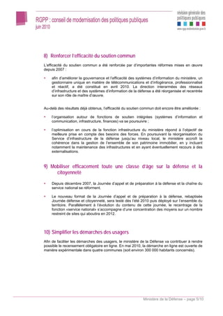 8) Renforcer l’efficacité du soutien commun
L’efficacité du soutien commun a été renforcée par d’importantes réformes mises en œuvre
depuis 2007 :

    afin d’améliorer la gouvernance et l’efficacité des systèmes d’information du ministère, un
    gestionnaire unique en matière de télécommunications et d’infogérance, professionnalisé
    et réactif, a été constitué en avril 2010. La direction interarmées des réseaux
    d’infrastructure et des systèmes d’information de la défense a été réorganisée et recentrée
    sur son rôle de maître d’œuvre.


Au-delà des résultats déjà obtenus, l’efficacité du soutien commun doit encore être améliorée :

    l’organisation autour de fonctions de soutien intégrées (systèmes d’information et
    communication, infrastructure, finances) va se poursuivre ;

    l’optimisation en cours de la fonction infrastructure du ministère répond à l’objectif de
    meilleure prise en compte des besoins des forces. En poursuivant la réorganisation du
    Service d’infrastructure de la défense jusqu’au niveau local, le ministère accroît la
    cohérence dans la gestion de l’ensemble de son patrimoine immobilier, en y incluant
    notamment la maintenance des infrastructures et en ayant éventuellement recours à des
    externalisations.



9) Mobiliser efficacement toute une classe d’âge sur la défense et la
     citoyenneté

    Depuis décembre 2007, la Journée d’appel et de préparation à la défense et la chaîne du
    service national se réforment.

    Le nouveau format de la Journée d’appel et de préparation à la défense, rebaptisée
    Journée défense et citoyenneté, sera testé dès l’été 2010 puis déployé sur l’ensemble du
    territoire. Parallèlement à l’évolution du contenu de cette journée, le recentrage de la
    fonction «service national» s’accompagne d’une concentration des moyens sur un nombre
    restreint de sites qui aboutira en 2012.




10) Simplifier les démarches des usagers
Afin de faciliter les démarches des usagers, le ministère de la Défense va contribuer à rendre
possible le recensement obligatoire en ligne. En mai 2010, la démarche en ligne est ouverte de
manière expérimentale dans quatre communes (soit environ 300 000 habitants concernés).




                                                            Ministère de la Défense – page 5/10
 