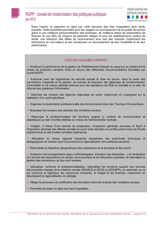 Dans l’avenir, le paiement en ligne par carte bancaire des frais hospitaliers sera rendu
    possible. Cette possibilité permettra pour les usagers un accroissement de la qualité de service
    grâce à une meilleure personnalisation des échanges, de meilleurs délais de présentation de
    factures et une offre de moyens de paiement élargie et pour les établissements publics de
    santé, une réduction des délais de recouvrement ainsi que des impayés (notamment les
    admissions en non-valeur) et par conséquent un accroissement de leur rentabilité et de leur
    performance.




                                 Liste des nouvelles réformes
    Améliorer la performance de la gestion de l’Établissement français du sang tout en préservant le
niveau de protection sanitaire (mise en œuvre des différentes recommandations formulées par
l’audit RGPP).

    Examiner avec les organismes de sécurité sociale la mise en œuvre, dans le cadre des
conventions d’objectifs et de gestion, de normes de réduction des dépenses de fonctionnement,
d’immobilier et de masse salariale prévues pour les opérateurs de l’État et travailler à un plan de
réforme des systèmes d’information.

   Optimiser les moyens des Agences régionales de santé, notamment en s’appuyant sur la
réalisation d’un audit spécifique.

   Organiser la réorientation professionnelle des fonctionnaires issus des Thermes d'Aix-les-Bains.

   Mutualiser les bureaux des cabinets des ministères sociaux.

     Regrouper et professionnaliser les fonctions support (y compris de communication et
statistiques) au sein d’entités dédiées au niveau de l’administration centrale.

     Intégrer, à l'issue d'une période de préparation, l'Inspection générale Jeunesse et Sport à
l'Inspection générale des affaires sociales et ouvrir cette dernière aux profils juniors issus de l’Ecole
polytechnique et des Ecoles normales supérieures.

   Mutualiser au niveau régional l’expertise disciplinaire des personnels techniques et
pédagogiques du secteur sport et poursuivre la régionalisation des politiques sportives.

   Rationaliser la répartition géographique des inspecteurs de la jeunesse et des sports.

   Améliorer l’accompagnement (appui méthodologique, formation des bénévoles…) et l’évaluation
de l’activité des associations du secteur de la jeunesse et de l’éducation populaire, et rationaliser la
gestion des subventions qui leur sont versées.

   Mutualiser, renforcer la professionnalisation, rationaliser les fonctions support des services
déconcentrés chargés de la cohésion sociale (DRJSCS et DDCS ou DDCSPP), en particulier en ce
qui concerne la logistique, les ressources humaines, le budget et les finances, notamment en
développant la régionalisation du pilotage.

   Alléger le processus de certification des formations dans les champs des ministères sociaux.

   Permettre de payer en ligne ses frais hospitaliers.




Ministère de la Santé et des Sports, Ministère de la Jeunesse et des Solidarités actives – page 6/10
 