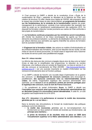 C’est pourquoi le CMPP a décidé de la constitution d’une « École de la
modernisation de l’État », rattachée au Ministère de la Réforme de l’État, sans
création de structure. En effet, placée sous l’égide de l’IGPDE, elle proposera, dans
le respect des priorités fixées au plan interministériel, un programme de formation
sur les fondamentaux de la conduite de la transformation (gestion de projet,
management de la performance, conduite d’une restructuration par exemple) aux
chefs de projet qui en bénéficieront systématiquement dès septembre 2010. Ce
dispositif de formation s’étendra l’année prochaine aux cadres de l’État confrontés à
des projets de transformation.

   Les formations continues proposées par les ministères seront mutualisées,
afin d’éviter les doublons et de mieux accompagner les agents qui font une
démarche de professionnalisation. La démarche de labellisation des formations sera
par ailleurs étendue pour permettre aux agents d’identifier les actions de formation
dont ils souhaitent bénéficier.

   S'agissant de la formation initiale, des actions en matière d'individualisation et
de professionnalisation des formations, ainsi qu'une réduction de leur durée, ont été
mises en œuvre et seront poursuivies. Un travail visant à rapprocher et/ou fusionner
les écoles de service public sera parallèlement engagé.

Axe n°4 : mieux recruter
La réforme des épreuves des concours engagée depuis plus de deux ans se traduit
d’ores et déjà par la simplification des programmes, la réduction du nombre
d'épreuves, une meilleure prise en compte de l'expérience. La mise en service d’ un
site des concours et recrutements de l’État (SCORE - http://concours2.fonction-
publique.gouv.fr/ ) est une avancée importante en matière d’information sur les
concours et recrutements dans la Fonction publique.

    Le CMPP a décidé de franchir une nouvelle étape d’optimisation de la gestion
des concours. Le développement de concours communs sera encouragé et,
parallèlement, des épreuves communes intra ou interministérielles seront
créées. De même, l’organisation logistique des concours administratifs sera
optimisée, par le recours à un ou plusieurs centres de services partagés pour
la logistique des concours, sous le nom de France Concours.
     En complément du portail d’information Score, le CMPP a décidé que
l’inscription aux concours ainsi que toutes les démarches administratives qui
en découlent (jusqu’à la convocation) seront dématérialisé. À cette fin, un outil
de gestion sera expérimenté d’ici à fin 2010.

Axe n°5 : rémunérer à la performance et reverser la moitié des économies
générées par le « un sur deux »

Dans le domaine des rémunérations, le Conseil de modernisation des politiques
publiques a pris trois décisions :
   • la moitié des économies générées par le non-remplacement d’un
       fonctionnaire sur deux partant en retraite est reversée aux fonctionnaires ; ce
       principe sera maintenu ;
   •   la prime de fonctions et de résultats mise en place en 2009 dans
       l’encadrement supérieur et la filière administrative sera étendue à une


                                        Note de synthèse / CMPP juin 2010 – page 14/15
 