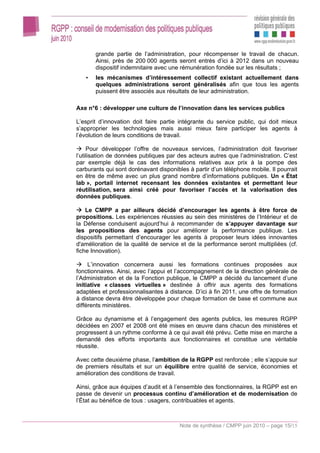 grande partie de l’administration, pour récompenser le travail de chacun.
       Ainsi, près de 200 000 agents seront entrés d’ici à 2012 dans un nouveau
       dispositif indemnitaire avec une rémunération fondée sur les résultats ;
   •   les mécanismes d’intéressement collectif existant actuellement dans
       quelques administrations seront généralisés afin que tous les agents
       puissent être associés aux résultats de leur administration.

Axe n°6 : développer une culture de l’innovation dans les services publics

L’esprit d’innovation doit faire partie intégrante du service public, qui doit mieux
s’approprier les technologies mais aussi mieux faire participer les agents à
l’évolution de leurs conditions de travail.

     Pour développer l’offre de nouveaux services, l’administration doit favoriser
l’utilisation de données publiques par des acteurs autres que l’administration. C’est
par exemple déjà le cas des informations relatives aux prix à la pompe des
carburants qui sont dorénavant disponibles à partir d’un téléphone mobile. Il pourrait
en être de même avec un plus grand nombre d’informations publiques. Un « État
lab », portail internet recensant les données existantes et permettant leur
réutilisation, sera ainsi créé pour favoriser l’accès et la valorisation des
données publiques.

    Le CMPP a par ailleurs décidé d’encourager les agents à être force de
propositions. Les expériences réussies au sein des ministères de l’Intérieur et de
la Défense conduisent aujourd’hui à recommander de s’appuyer davantage sur
les propositions des agents pour améliorer la performance publique. Les
dispositifs permettant d’encourager les agents à proposer leurs idées innovantes
d'amélioration de la qualité de service et de la performance seront multipliées (cf.
fiche Innovation).

     L’innovation concernera aussi les formations continues proposées aux
fonctionnaires. Ainsi, avec l’appui et l’accompagnement de la direction générale de
l’Administration et de la Fonction publique, le CMPP a décidé du lancement d’une
initiative « classes virtuelles » destinée à offrir aux agents des formations
adaptées et professionnalisantes à distance. D’ici à fin 2011, une offre de formation
à distance devra être développée pour chaque formation de base et commune aux
différents ministères.

Grâce au dynamisme et à l’engagement des agents publics, les mesures RGPP
décidées en 2007 et 2008 ont été mises en œuvre dans chacun des ministères et
progressent à un rythme conforme à ce qui avait été prévu. Cette mise en marche a
demandé des efforts importants aux fonctionnaires et constitue une véritable
réussite.

Avec cette deuxième phase, l’ambition de la RGPP est renforcée ; elle s’appuie sur
de premiers résultats et sur un équilibre entre qualité de service, économies et
amélioration des conditions de travail.

Ainsi, grâce aux équipes d’audit et à l’ensemble des fonctionnaires, la RGPP est en
passe de devenir un processus continu d’amélioration et de modernisation de
l’État au bénéfice de tous : usagers, contribuables et agents.



                                        Note de synthèse / CMPP juin 2010 – page 15/15
 