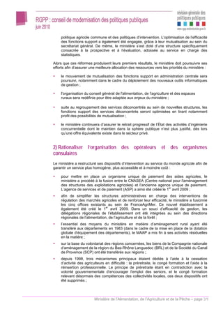 politique agricole commune et des politiques d’intervention. L’optimisation de l’efficacité
    des fonctions support a également été engagée, grâce à leur mutualisation au sein du
    secrétariat général. De même, le ministère s’est doté d’une structure spécifiquement
    consacrée à la prospective et à l’évaluation, adossée au service en charge des
    statistiques.

Alors que ces réformes produisent leurs premiers résultats, le ministère doit poursuivre ses
efforts afin d’assurer une meilleure allocation des ressources vers les priorités du ministère :

    le mouvement de mutualisation des fonctions support en administration centrale sera
    poursuivi, notamment dans le cadre du déploiement des nouveaux outils informatiques
    de gestion ;

    l'organisation du conseil général de l'alimentation, de l’agriculture et des espaces
    ruraux sera redéfinie pour être adaptée aux enjeux du ministère ;

    suite au regroupement des services déconcentrés au sein de nouvelles structures, les
    fonctions support des services déconcentrés seront optimisées en tirant notamment
    profit des possibilités de mutualisation ;

    le ministère continuera d’assurer le retrait progressif de l’État des activités d’ingénierie
    concurrentielle dont le maintien dans la sphère publique n’est plus justifié, dès lors
    qu’une offre équivalente existe dans le secteur privé.


2) Rationaliser l’organisation des opérateurs et des organismes
consulaires
Le ministère a restructuré ses dispositifs d’intervention au service du monde agricole afin de
garantir un service plus homogène, plus accessible et à moindre coût :

    pour mettre en place un organisme unique de paiement des aides agricoles, le
    ministère a procédé à la fusion entre le CNASEA (Centre national pour l'aménagement
    des structures des exploitations agricoles) et l’ancienne agence unique de paiement.
    L’agence de services et de paiement (ASP) a ainsi été créée le 1er avril 2009 ;
    afin de simplifier les structures administratives en charge des interventions de
    régulation des marchés agricoles et de renforcer leur efficacité, le ministère a fusionné
    les cinq offices existants au sein de FranceAgriMer. Ce nouvel établissement a
    également été créé le 1er avril 2009. Dans un souci d’efficacité de gestion, les
    délégations régionales de l’établissement ont été intégrées au sein des directions
    régionales de l’alimentation, de l’agriculture et de la forêt ;
    l’essentiel des moyens du ministère en matière d’aménagement rural ayant été
    transféré aux départements en 1983 (dans le cadre de la mise en place de la dotation
    globale d’équipement des départements), le MAAP a mis fin à ses activités résiduelles
    en la matière ;
    sur la base du volontariat des régions concernées, les biens de la Compagnie nationale
    d’aménagement de la région du Bas-Rhône Languedoc (BRL) et de la Société du Canal
    de Provence (SCP) ont été transférés aux régions ;
    depuis 1998, trois mécanismes principaux étaient dédiés à l’aide à la cessation
    d’activité des agriculteurs en difficulté : la préretraite, le congé formation et l’aide à la
    réinsertion professionnelle. Le principe de préretraite étant en contradiction avec la
    volonté gouvernementale d’encourager l’emploi des seniors, et le congé formation
    relevant désormais des compétences des collectivités locales, ces deux dispositifs ont
    été supprimés ;



                         Ministère de l’Alimentation, de l’Agriculture et de la Pêche – page 2/9
 