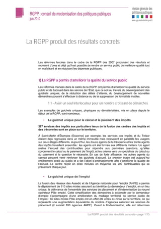 La RGPP produit des résultats concrets

    Les réformes lancées dans le cadre de la RGPP dès 2007 produisent des résultats et
    montrent d’ores et déjà qu’il est possible de rendre un service public de meilleure qualité tout
    en maîtrisant et en réduisant les dépenses publiques.



    1) La RGPP a permis d’améliorer la qualité du service public
    Les réformes menées dans le cadre de la RGPP ont permis d’améliorer la qualité du service
    public et de l’accueil dans les service de l’État, que ce soit au travers du développement des
    guichets uniques, de la réduction des délais d’attente, du développement de nouvelles
    démarches pouvant s’effectuer à distance ou de la suppression de formalités inutiles.

            1.1 - Avoir un seul interlocuteur pour un nombre croissant de démarches
    Les exemples de guichets uniques, physiques ou dématérialisés, mis en place depuis le
    début de la RGPP, sont nombreux.

            Le guichet unique pour le calcul et le paiement des impôts

    387 services des impôts aux particuliers issus de la fusion des centres des impôts et
    des trésoreries sont en place sur le territoire.

    À Saint-Martin d’Étampes (Essonne) par exemple, les services des impôts et du Trésor
    étaient déjà regroupés dans un même immeuble mais recevaient en parallèle les usagers
    sur deux étages différents. Aujourd’hui, les douze agents de la trésorerie et les trente agents
    des impôts travaillent ensemble : les agents ont été formés aux différents métiers. Un agent
    réalise l’accueil des contribuables pour répondre aux premières questions, qu’elles
    concernent le calcul ou le paiement de l’impôt, et les oriente vers un spécialiste du calcul ou
    du paiement si la question le nécessite. En cas de forte affluence, les autres agents du
    service peuvent venir renforcer les guichets d’accueil. Le premier étage est aujourd’hui
    entièrement dédié au public et a fait l’objet d’aménagements afin d’améliorer la qualité de
    l’accueil. Le centre reçoit en onze minutes en moyenne les 200 contribuables qui se
    présentent chaque jour.


            Le guichet unique de l’emploi

    La fusion des réseaux des Assedic et de l’Agence nationale pour l’emploi (ANPE) a permis
    le déploiement de 910 sites mixtes assurant au bénéfice du demandeur d’emploi, en un lieu
    unique, la délivrance de l’ensemble des services de placement et d’indemnisation du nouvel
    opérateur Pôle emploi. Cette simplification des démarches à accomplir par le demandeur
    d’emploi s’accompagne d’une amélioration du maillage territorial du service public de
    l’emploi : 60 sites mixtes Pôle emploi ont en effet été créés ex nihilo sur le territoire, ce qui
    représente une augmentation équivalente du nombre d’agences assurant les services de
    placement (il existait 850 agences ANPE). Quant à l’indemnisation, elle est désormais


                                               La RGPP produit des résultats concrets– page 1/15
 