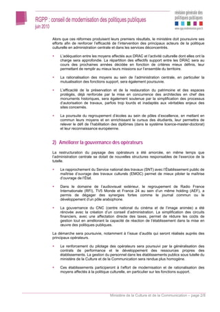 Alors que ces réformes produisent leurs premiers résultats, le ministère doit poursuivre ses
efforts afin de renforcer l’efficacité de l’intervention des principaux acteurs de la politique
culturelle en administration centrale et dans les services déconcentrés.

    L’adéquation entre les moyens affectés aux DRAC et l’activité culturelle dont elles ont la
    charge sera approfondie. La répartition des effectifs support entre les DRAC sera au
    cours des prochaines années décidée en fonction de critères mieux définis, leur
    permettant de remplir au mieux leurs missions sur l’ensemble du territoire.

    La rationalisation des moyens au sein de l’administration centrale, en particulier la
    mutualisation des fonctions support, sera également poursuivie.

    L’efficacité de la préservation et de la restauration du patrimoine et des espaces
    protégés, déjà renforcée par la mise en concurrence des architectes en chef des
    monuments historiques, sera également soutenue par la simplification des processus
    d’autorisation de travaux, parfois trop lourds et inadaptés aux véritables enjeux des
    sites concernés.

    La poursuite du regroupement d’écoles au sein de pôles d’excellence, en mettant en
    commun leurs moyens et en enrichissant le cursus des étudiants, leur permettra de
    relever le défi de l’habilitation des diplômes (dans le système licence-master-doctorat)
    et leur reconnaissance européenne.


2) Améliorer la gouvernance des opérateurs
La restructuration du paysage des opérateurs a été amorcée, en même temps que
l’administration centrale se dotait de nouvelles structures responsables de l’exercice de la
tutelle.

    Le rapprochement du Service national des travaux (SNT) avec l’Établissement public de
    maîtrise d’ouvrage des travaux culturels (EMOC) permet de mieux piloter la maîtrise
    d’ouvrage de l’État.

    Dans le domaine de l’audiovisuel extérieur, le regroupement de Radio France
    Internationale (RFI), TV5 Monde et France 24 au sein d’un même holding (AEF), a
    permis de dégager des synergies fortes comme le journal commun ou le
    développement d’un pôle arabophone.

    La gouvernance du CNC (centre national du cinéma et de l’image animée) a été
    rénovée avec la création d’un conseil d’administration. La simplification des circuits
    financiers, avec une affectation directe des taxes, permet de réduire les coûts de
    gestion tout en améliorant la capacité de réaction de l’établissement dans la mise en
    œuvre des politiques publiques.

La démarche sera poursuivie, notamment à l’issue d’audits qui seront réalisés auprès des
principaux opérateurs.

    Le renforcement du pilotage des opérateurs sera poursuivi par la généralisation des
    contrats de performance et le développement des ressources propres des
    établissements. La gestion du personnel dans les établissements publics sous tutelle du
    ministère de la Culture et de la Communication sera rendue plus homogène.

    Ces établissements participeront à l’effort de modernisation et de rationalisation des
    moyens affectés à la politique culturelle, en particulier sur les fonctions support.




                                    Ministère de la Culture et de la Communication – page 2/8
 