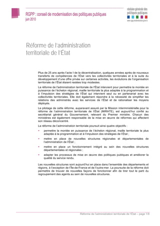 Réforme de l’administration
territoriale de l’État

     Plus de 25 ans après l’acte I de la décentralisation, quelques années après de nouveaux
     transferts de compétences de l’État vers les collectivités territoriales et à la suite du
     développement d’une offre privée sur certaines activités, les évolutions de l’organisation
     territoriale de l’État étaient restées trop modestes.
     La réforme de l'administration territoriale de l'État intervient pour permettre la montée en
     puissance de l’échelon régional, maille territoriale la plus adaptée à la programmation et
     à l’impulsion des stratégies de l’État qui intervient seul ou en partenariat avec les
     collectivités territoriales. Elle doit également répondre à la nécessité de simplifier les
     relations des administrés avec les services de l’État et de rationaliser les moyens
     déployés.
     Le pilotage de cette réforme, auparavant assuré par la Mission interministérielle pour la
     réforme de l’administration territoriale de l’État (MIRATE), est aujourd’hui confié au
     secrétariat général du Gouvernement, relevant du Premier ministre. Chacun des
     ministères est également responsable de la mise en œuvre de réformes qui affectent
     son réseau déconcentré.
     La réforme de l’administration territoriale poursuit ainsi quatre objectifs :
         permettre la montée en puissance de l’échelon régional, maille territoriale la plus
         adaptée à la programmation et à l’impulsion des stratégies de l’État ;
         mettre en place de nouvelles structures régionales et départementales de
         l’administration de l’État ;
         mettre en place un fonctionnement intégré au sein des nouvelles structures
         départementales et régionales ;
         adapter les processus de mise en œuvre des politiques publiques et améliorer la
         qualité du service rendu.

     Les nouvelles structures sont aujourd’hui en place dans l’ensemble des départements et
     régions, à l’exception de l’Île-de-France et de l’outre-mer. La poursuite de la réforme doit
     permettre de trouver de nouvelles façons de fonctionner afin de tirer tout le parti du
     regroupement des agents au sein de nouvelles structures.




                                         Réforme de l’administration territoriale de l’État – page 1/9
 