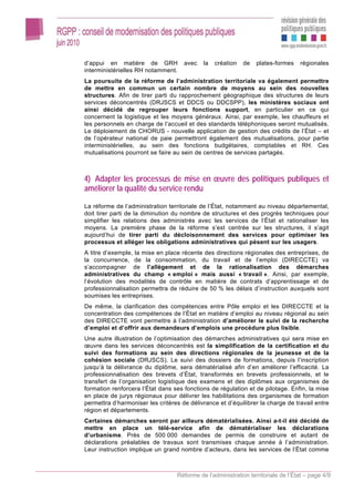 d’appui en matière de GRH            avec   la   création   de   plates-formes    régionales
interministérielles RH notamment.
La poursuite de la réforme de l’administration territoriale va également permettre
de mettre en commun un certain nombre de moyens au sein des nouvelles
structures. Afin de tirer parti du rapprochement géographique des structures de leurs
services déconcentrés (DRJSCS et DDCS ou DDCSPP), les ministères sociaux ont
ainsi décidé de regrouper leurs fonctions support, en particulier en ce qui
concernent la logistique et les moyens généraux. Ainsi, par exemple, les chauffeurs et
les personnels en charge de l’accueil et des standards téléphoniques seront mutualisés.
Le déploiement de CHORUS - nouvelle application de gestion des crédits de l’État – et
de l’opérateur national de paie permettront également des mutualisations, pour partie
interministérielles, au sein des fonctions budgétaires, comptables et RH. Ces
mutualisations pourront se faire au sein de centres de services partagés.



4) Adapter les processus de mise en œuvre des politiques publiques et
améliorer la qualité du service rendu

La réforme de l’administration territoriale de l’État, notamment au niveau départemental,
doit tirer parti de la diminution du nombre de structures et des progrès techniques pour
simplifier les relations des administrés avec les services de l’État et rationaliser les
moyens. La première phase de la réforme s’est centrée sur les structures, il s’agit
aujourd’hui de tirer parti du décloisonnement des services pour optimiser les
processus et alléger les obligations administratives qui pèsent sur les usagers.
A titre d’exemple, la mise en place récente des directions régionales des entreprises, de
la concurrence, de la consommation, du travail et de l’emploi (DIRECCTE) va
s’accompagner de l’allègement et de la rationalisation des démarches
administratives du champ « emploi » mais aussi « travail ». Ainsi, par exemple,
l’évolution des modalités de contrôle en matière de contrats d’apprentissage et de
professionnalisation permettra de réduire de 50 % les délais d’instruction auxquels sont
soumises les entreprises.
De même, la clarification des compétences entre Pôle emploi et les DIRECCTE et la
concentration des compétences de l’État en matière d’emploi au niveau régional au sein
des DIRECCTE vont permettre à l’administration d’améliorer le suivi de la recherche
d’emploi et d’offrir aux demandeurs d’emplois une procédure plus lisible.
Une autre illustration de l’optimisation des démarches administratives qui sera mise en
œuvre dans les services déconcentrés est la simplification de la certification et du
suivi des formations au sein des directions régionales de la jeunesse et de la
cohésion sociale (DRJSCS). Le suivi des dossiers de formations, depuis l’inscription
jusqu’à la délivrance du diplôme, sera dématérialisé afin d’en améliorer l’efficacité. La
professionnalisation des brevets d’État, transformés en brevets professionnels, et le
transfert de l’organisation logistique des examens et des diplômes aux organismes de
formation renforcera l’État dans ses fonctions de régulation et de pilotage. Enfin, la mise
en place de jurys régionaux pour délivrer les habilitations des organismes de formation
permettra d’harmoniser les critères de délivrance et d’équilibrer la charge de travail entre
région et départements.
Certaines démarches seront par ailleurs dématérialisées. Ainsi a-t-il été décidé de
mettre en place un télé-service afin de dématérialiser les déclarations
d’urbanisme. Près de 500 000 demandes de permis de construire et autant de
déclarations préalables de travaux sont transmises chaque année à l’administration.
Leur instruction implique un grand nombre d’acteurs, dans les services de l’État comme



                                  Réforme de l’administration territoriale de l’État – page 4/9
 