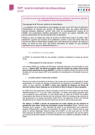 La mise en œuvre du référentiel Marianne pour améliorer l’accueil au guichet
                ou au téléphone dans les administrations

Témoignage de M. Prévost, préfet de la Haute-Marne
« La préfecture de la Haute-Marne s'est engagée de mars à juin 2010 dans la démarche
d'amélioration de l'accueil des services du département dans ses quatre dimensions
(accueil physique, téléphone, courrier, mél). Avec un accompagnement marqué de la
DGME, une cinquantaine d'ateliers participatifs ont permis aux agents d'identifier des
leviers d'amélioration de l'accueil opérationnels et réplicables.
Pilotée au sein du collège des chefs de services de l'État réunis autour du préfet, cette
démarche a permis aux services de la préfecture, comme à ceux des autres sites des
services de l'État en Haute-Marne engagés dans cette démarche de progrès, de mettre en
place, en moins de trois mois, des actions permettant de réaliser un saut qualitatif
significatif vers le niveau du référentiel Marianne. »



        1.6 – Améliorer le service public

La RGPP, en recentrant l’État sur ses priorités, contribue à améliorer le niveau de service
rendu.

        « Reconquérir le mois de juin » à l’école

Une mesure RGPP au ministère de l’Éducation nationale prévoyait « la reconquête du mois
de juin ». Depuis 2007, les élèves ont gagné, selon les niveaux de classe, entre quinze
jours et trois semaines de cours effectifs. Les dates du diplôme national du brevet ont été
reculées de huit jours depuis 2007 et le calendrier du baccalauréat a été décalé de plus de
dix jours.

        La lutte contre l’insécurité routière

Diminuer le nombre d’accidents et de tués sur les routes est une priorité à laquelle la simple
augmentation du nombre de policiers et gendarmes qui assurent la surveillance du réseau
routier ne peut répondre. La RGPP a donc pour objectif de disposer de forces de
sécurité routière mieux réparties sur le territoire et dans le temps et mieux équipées.

En 2008, 60 % des personnes victimes d’accident mortel de la route l’étaient sur les routes
départementales et 11 % sur les routes nationales. Le réseau secondaire nécessite donc
une surveillance toute particulière. Il a été décidé dans le cadre de la RGPP de modifier
l’organisation des forces de sécurité afin de renforcer l’effort et la présence des policiers et
des gendarmes sur le réseau secondaire. Début 2010, c’est déjà plus de 80 % de l’activité
des gendarmes en matière de sécurité routière qui se fait en dehors des autoroutes.

Par ailleurs, la RGPP a permis de moderniser les outils utilisés par les policiers et
gendarmes pour lutter contre les principales causes d’accident (alcool, conduite sous
l’emprise de la drogue). 3 200 véhicules de police et de gendarmerie sont aujourd'hui
équipés d'éthylomètres, appareils qui permettent de vérifier le taux d’alcool dans le sang
après un premier dépistage. Depuis le début de la RGPP, ce sont aussi plus de 155 000
tests salivaires de détection des stupéfiants qui ont été mis à disposition afin que les agents
qui assurent la sécurité routière sur le terrain bénéficient d’un système de détection simple et
fiable.




                                          La RGPP produit des résultats concrets– page 7/15
 