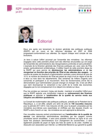 Éditorial
Deux ans après son lancement, la révision générale des politiques publiques
(RGPP) est en cours et les réformes décidées en 2007 et 2008
progressent conformément aux attentes. Ce rapport d’étape rend compte de ces
évolutions.

Je tiens à saluer l’effort accompli par l’ensemble des ministères : les réformes
engagées dans cette première phase sont des réformes structurelles qui ont exigé
de l’ensemble des administrations des réorganisations profondes et sans précédent.
L’exemple de la Direction générale des finances publiques est, avec celui de Pôle
emploi, particulièrement emblématique. Il reflète l’esprit de cette première étape de
la RGPP qui aura permis de décloisonner les administrations et de les
réorganiser en fonction des priorités de l’État et des attentes des usagers. Le
nombre de postes de directeurs d’administration centrale a ainsi diminué de plus de
10 %, le nombre de directions de l’État est passé de vingt à huit en région et de dix
à deux ou trois dans les départements. Des centaines de milliers d’agents sont
concernés et participent à ce mouvement. Ainsi les fonctionnaires ont-ils fait la
démonstration que l’administration pouvait changer et changer vite. C’est cet effort
que vient récompenser le versement à leur profit de la moitié des économies
dégagées par le non-remplacement d’un départ à la retraite sur deux.

Pour les années qui viennent, l’enjeu est double : maintenir et amplifier l’effort pour
que la RGPP apporte une contribution majeure au redressement des finances
publiques et apporter à l’amélioration de la qualité du service rendu aux
citoyens une attention quotidienne.

Le Conseil de modernisation des politiques publiques, présidé par le Président de la
République, a, à cet effet, adopté une série de près de 150 nouvelles mesures
pour la période 2011-2013. Ces mesures ont été, pour la plupart, proposées par les
ministères eux-mêmes puis expertisées et chiffrées par des équipes d’audit. La
RGPP a donc franchi un cap : les ministères se sont approprié la démarche.

Ces nouvelles mesures portent prioritairement sur l’amélioration de la qualité de
service. Les démarches administratives identifiées par les usagers comme
prioritaires seront simplifiées : il sera ainsi possible d’informer en ligne et en une
seule fois plusieurs administrations d’un changement de coordonnées ; il sera
également possible de payer en ligne ses frais de santé ou de créer, modifier ou
dissoudre son association par internet. Le référentiel Marianne qui garantit la qualité



                                                                     Éditorial – page 1/2
 