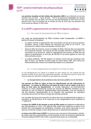 Les premiers résultats ont été visibles dès décembre 2009 et se confirment sur les cinq
premiers mois de 2010 : - 8,9 % de tués, - 14,8 % de personnes hospitalisées par rapport
aux cinq premiers mois de 2009. 142 vies ont ainsi été épargnées en 2010 pour ces cinq
premiers mois. Pour la première fois, le nombre de tués au cours des cinq premiers mois
d'une année est inférieur à 1500 morts.


2) La RGPP a également permis de maîtriser les dépenses publiques

       2.1 – Des coûts de fonctionnement de l’État en baisse

Les coûts de fonctionnement de l’État n’avaient cessé d’augmenter. La RGPP a
permis d’inverser la tendance :
    en matière d’achats, le regroupement des commandes une fois par an et pour plusieurs
    ministères, permet à l’État d’obtenir des réductions de l’ordre de 30 à 40 % ; une
    économie d’un milliard d’euros est attendue à horizon 2013 ;
    depuis le début de l’exercice, le parc immobilier de l’État a diminué alors que jusqu’alors
    il ne cessait de s’étendre : les services de l’État ont libéré 184 000 m2 depuis 2007. Ce
    mouvement va se poursuivre : grâce au regroupement des services de l’État dans les
    régions et départements, ce sont plus de 500 000 m2 qui seront gagnés au cours des
    trois prochaines années ;
    en matière d’effectifs, 100 000 départs à la retraite n’auront pas été remplacés entre
    2007 et 2010. Les effectifs n’avaient cessé de croître depuis 1980, alors même que
    l’État transférait des missions aux collectivités locales et aux opérateurs.



       2.2 – Le non-remplacement d’un départ à la retraite sur deux
Le non-remplacement d’un départ à la retraite sur deux repose sur une analyse fine des
priorités de l’État et des gains de productivité possibles. Les réformes mises en œuvre ont
rendu possible les réductions d’effectifs en permettant par exemple :

        La réorganisation de la présence des services publics sur le territoire

Les services de l’État en région et dans les départements ont été restructurés en
profondeur : le nombre de directions est passé de vingt à huit en région et de dix à
deux ou trois dans les départements. La nouvelle organisation est particulièrement
novatrice au niveau départemental puisque les services de différents ministères ont été
regroupés au sein de directions départementales interministérielles. C’est par exemple le
cas des directions départementales de la protection des populations qui regroupent
l’ensemble des services de l’État en charge des contrôles sanitaires.

Les nouvelles structures sont aujourd’hui en place dans tous les départements et régions, à
l’exception de l’Île-de-France et de l’outre-mer où les réorganisations seront effectives le
  er
1 juillet 2010.

La fusion de l’ANPE et des Assedic au sein de Pôle emploi est également emblématique
des restructurations en cours : 910 agences Pôle emploi sont aujourd’hui en place sur le
territoire afin d’accompagner les demandeurs d’emplois, qu’ils soient indemnisés ou non,
dans leur recherche d’emploi ou leurs démarches pour le versement des allocations.

La fusion de la DGI et de la DGCP ne concerne pas uniquement l’administration centrale :
les réseaux des deux administrations ont été fusionnés au sein de la direction générale des
Finances publiques (DGFiP) afin d’offrir un guichet fiscal unique aux contribuables.

                                         La RGPP produit des résultats concrets– page 8/15
 